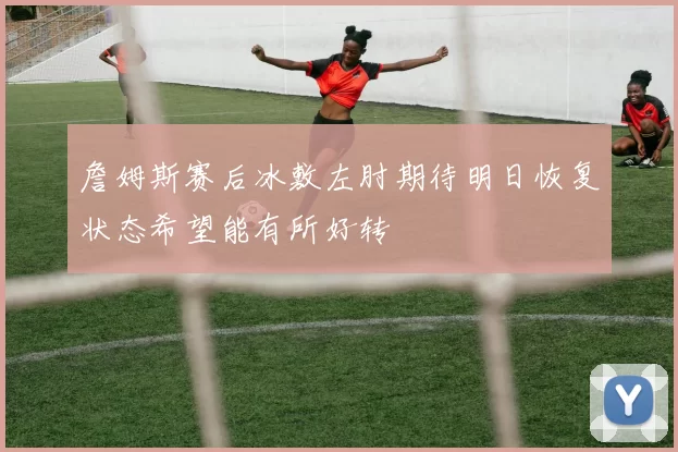 詹姆斯赛后冰敷左肘期待明日恢复状态希望能有所好转