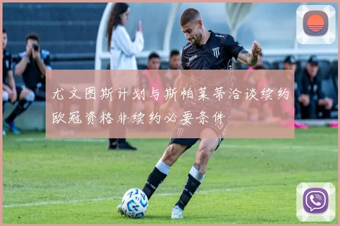 尤文图斯计划与斯帕莱蒂洽谈续约欧冠资格非续约必要条件