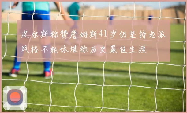 皮尔斯称赞詹姆斯41岁仍坚持老派风格不轮休堪称历史最佳生涯