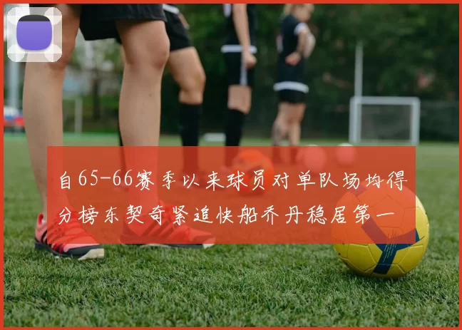 自65-66赛季以来球员对单队场均得分榜东契奇紧追快船乔丹稳居第一