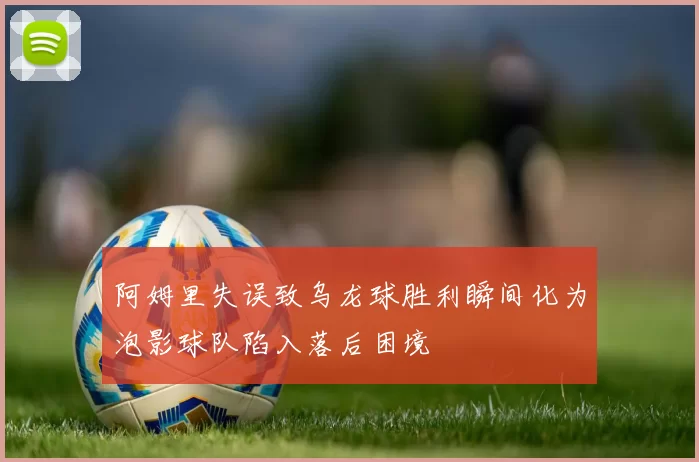 阿姆里失误致乌龙球胜利瞬间化为泡影球队陷入落后困境
