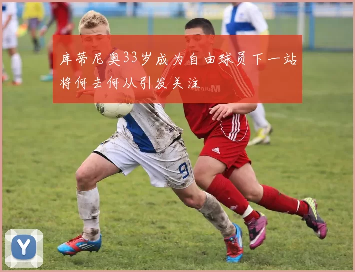 库蒂尼奥33岁成为自由球员下一站将何去何从引发关注