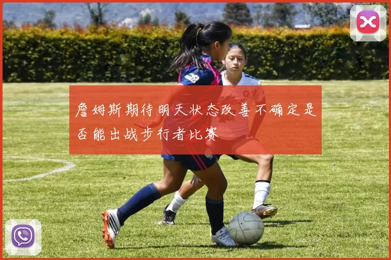 詹姆斯期待明天状态改善不确定是否能出战步行者比赛
