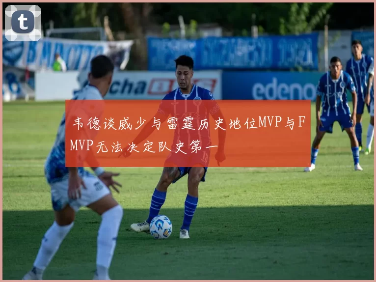 韦德谈威少与雷霆历史地位MVP与FMVP无法决定队史第一