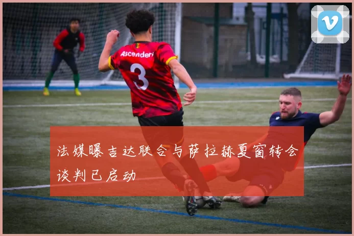 法媒曝吉达联合与萨拉赫夏窗转会谈判已启动