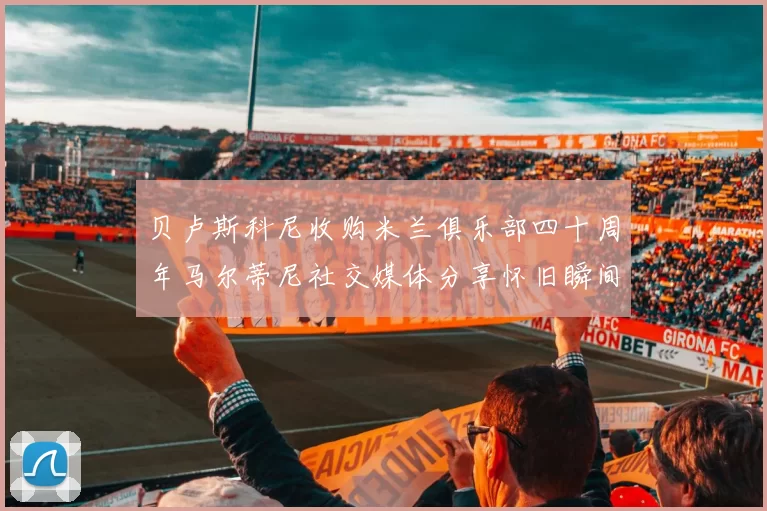 贝卢斯科尼收购米兰俱乐部四十周年马尔蒂尼社交媒体分享怀旧瞬间