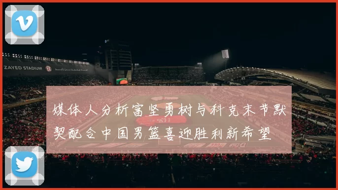 媒体人分析富坚勇树与科克末节默契配合中国男篮喜迎胜利新希望