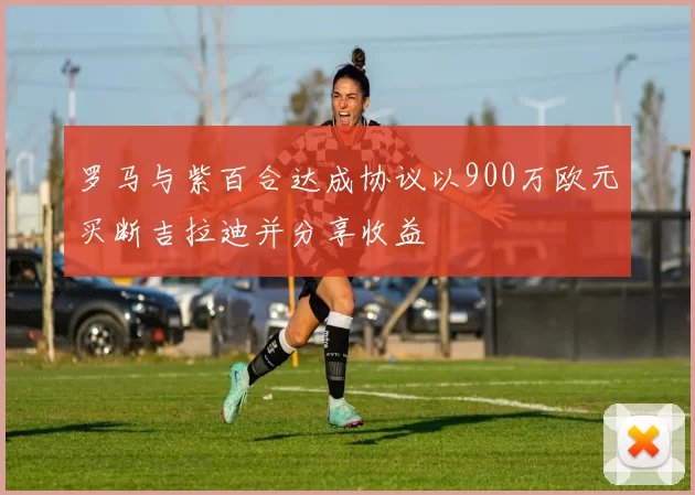 罗马与紫百合达成协议以900万欧元买断吉拉迪并分享收益