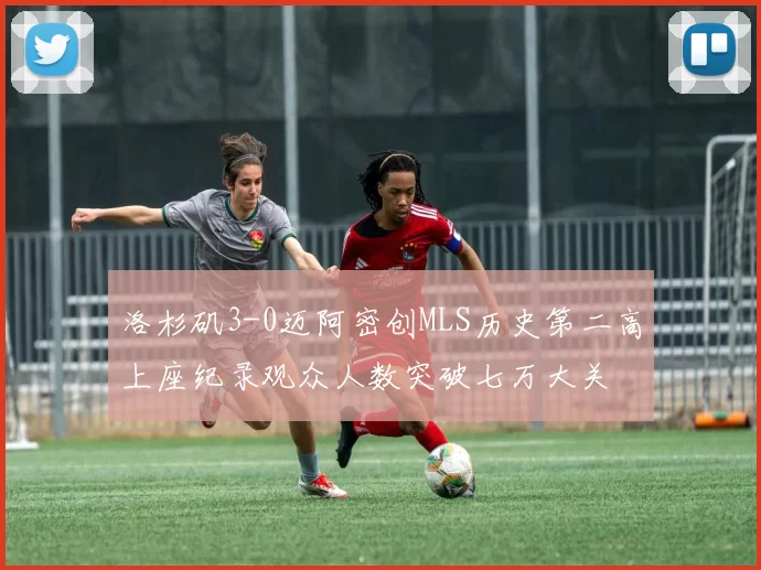 洛杉矶3-0迈阿密创MLS历史第二高上座纪录观众人数突破七万大关