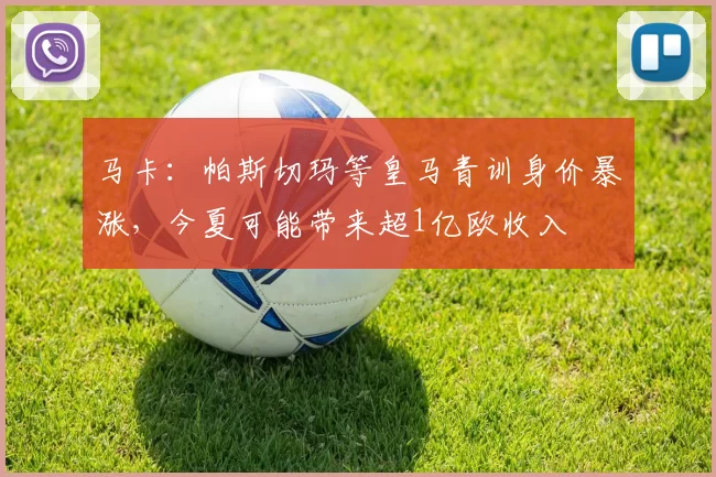 马卡：帕斯切玛等皇马青训身价暴涨，今夏可能带来超1亿欧收入