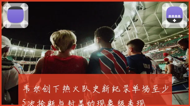 韦尔创下热火队史新纪录单场至少5次抢断与封盖的现象级表现