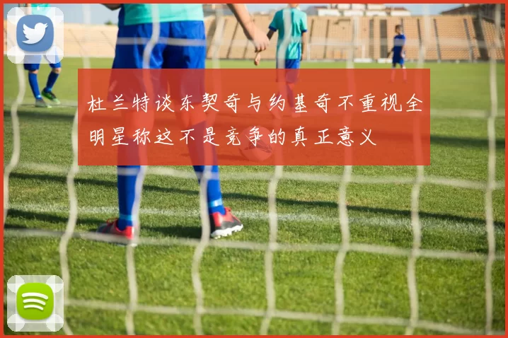 杜兰特谈东契奇与约基奇不重视全明星称这不是竞争的真正意义