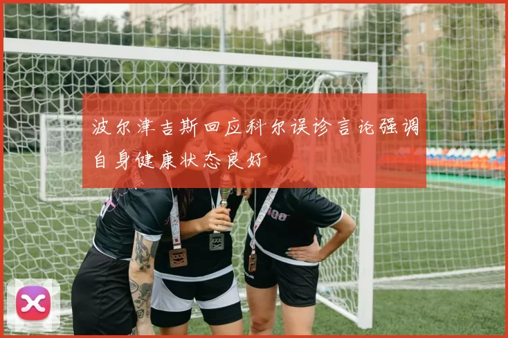 波尔津吉斯回应科尔误诊言论强调自身健康状态良好