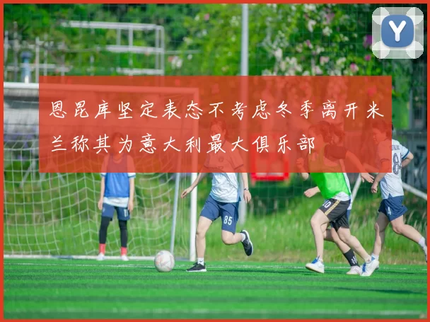 恩昆库坚定表态不考虑冬季离开米兰称其为意大利最大俱乐部