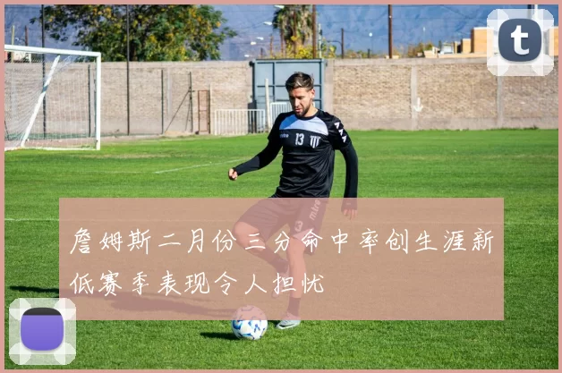 詹姆斯二月份三分命中率创生涯新低赛季表现令人担忧