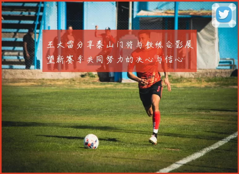 王大雷分享泰山门将与教练合影展望新赛季共同努力的决心与信心