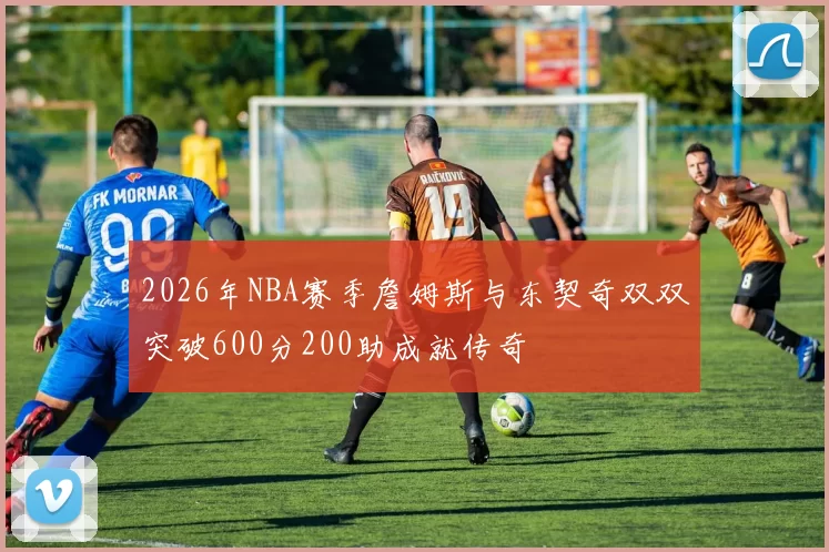 2026年NBA赛季詹姆斯与东契奇双双突破600分200助成就传奇