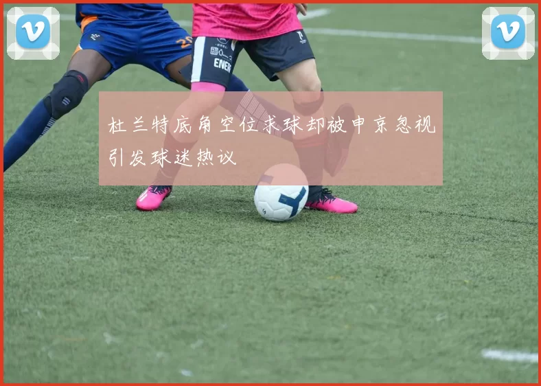 杜兰特底角空位求球却被申京忽视引发球迷热议