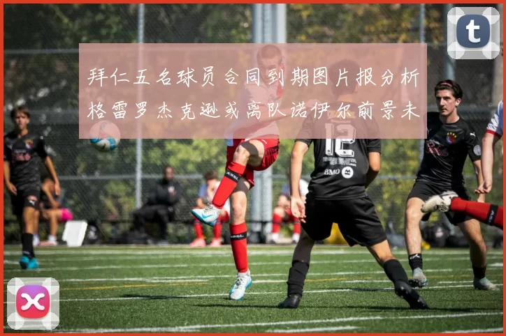 拜仁五名球员合同到期图片报分析格雷罗杰克逊或离队诺伊尔前景未定