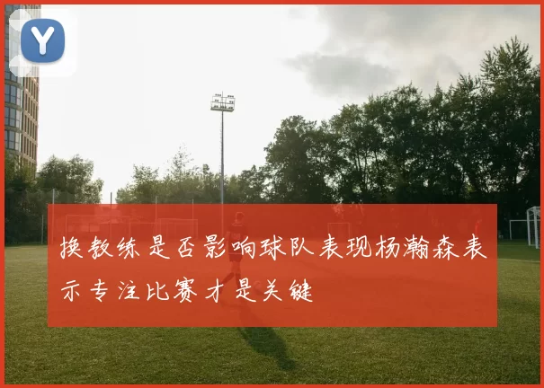 换教练是否影响球队表现杨瀚森表示专注比赛才是关键