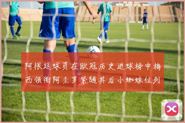 阿根廷球员在欧冠历史进球榜中梅西领衔阿圭罗紧随其后小蜘蛛位列第七